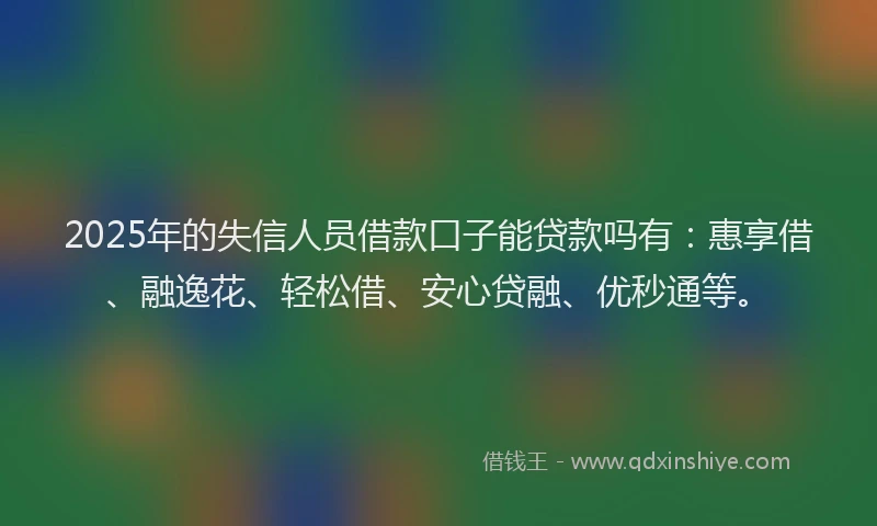 2025年的失信人员借款口子能贷款吗有：惠享借、融逸花、轻松借、安心贷融、优秒通等。