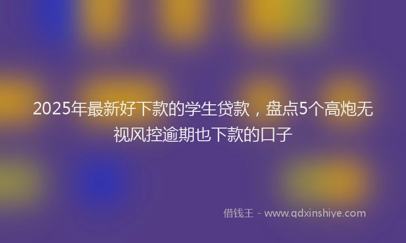 2025年最新好下款的学生贷款，盘点5个高炮无视风控逾期也下款的口子