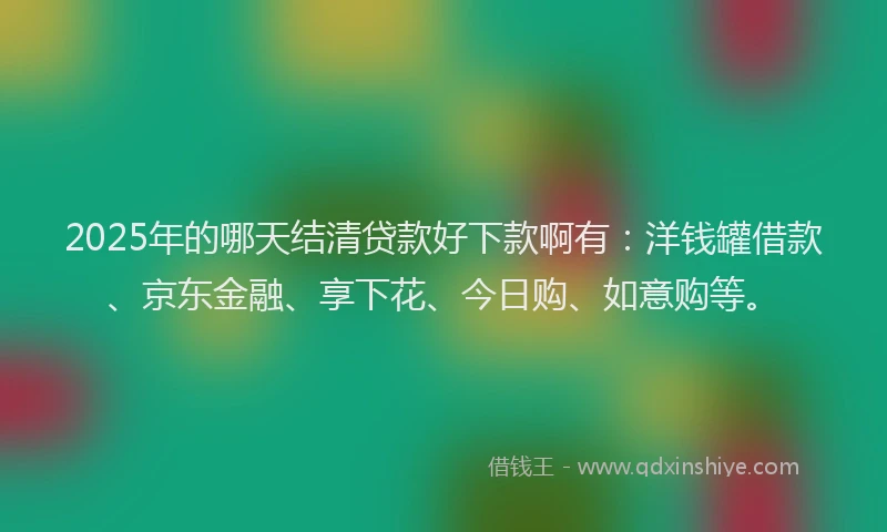 2025年的哪天结清贷款好下款啊有：洋钱罐借款、京东金融、享下花、今日购、如意购等。