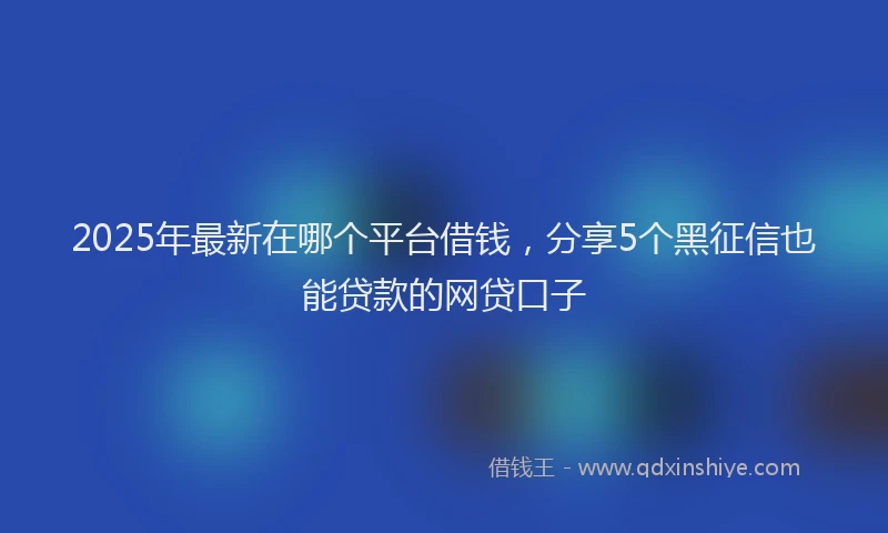 2025年最新在哪个平台借钱，分享5个黑征信也能贷款的网贷口子