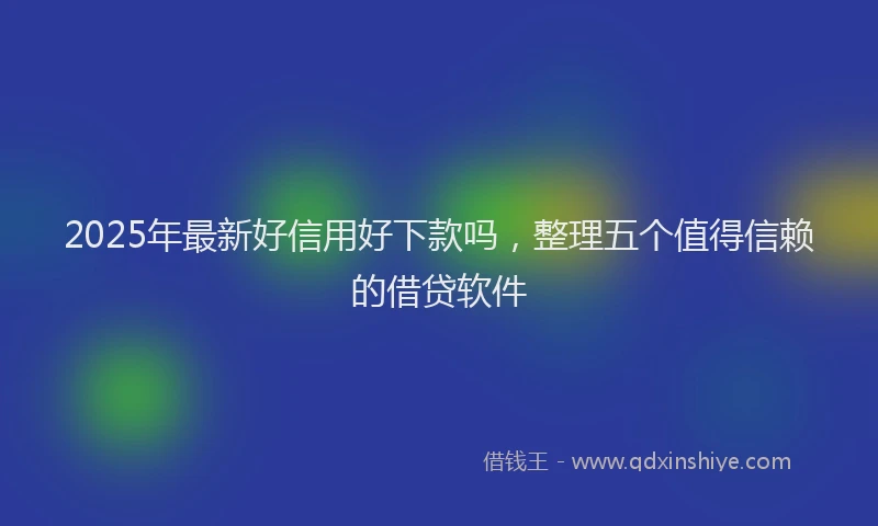 2025年最新好信用好下款吗，整理五个值得信赖的借贷软件