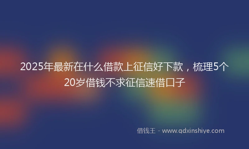 2025年最新在什么借款上征信好下款，梳理5个20岁借钱不求征信速借口子