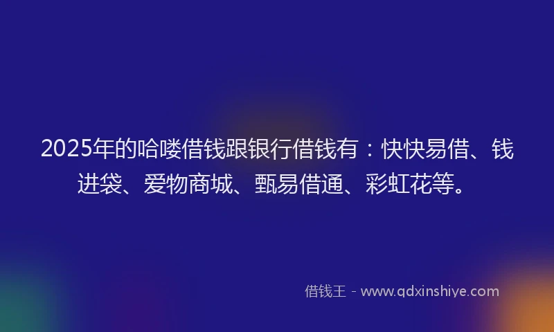 2025年的哈喽借钱跟银行借钱有：快快易借、钱进袋、爱物商城、甄易借通、彩虹花等。