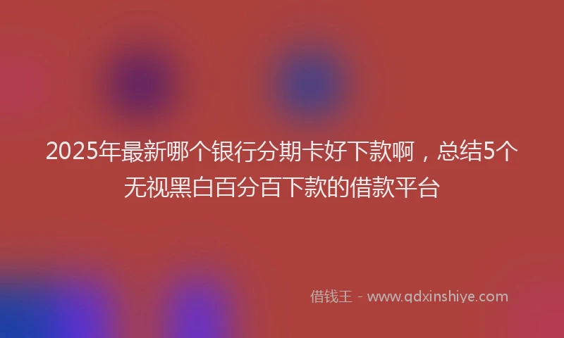 2025年最新哪个银行分期卡好下款啊，总结5个无视黑白百分百下款的借款平台