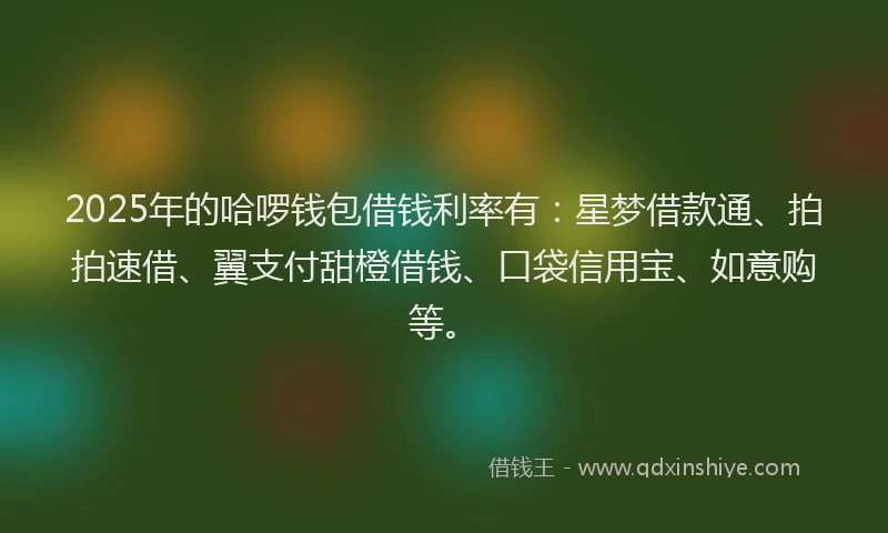 2025年的哈啰钱包借钱利率有：星梦借款通、拍拍速借、翼支付甜橙借钱、口袋信用宝、如意购等。