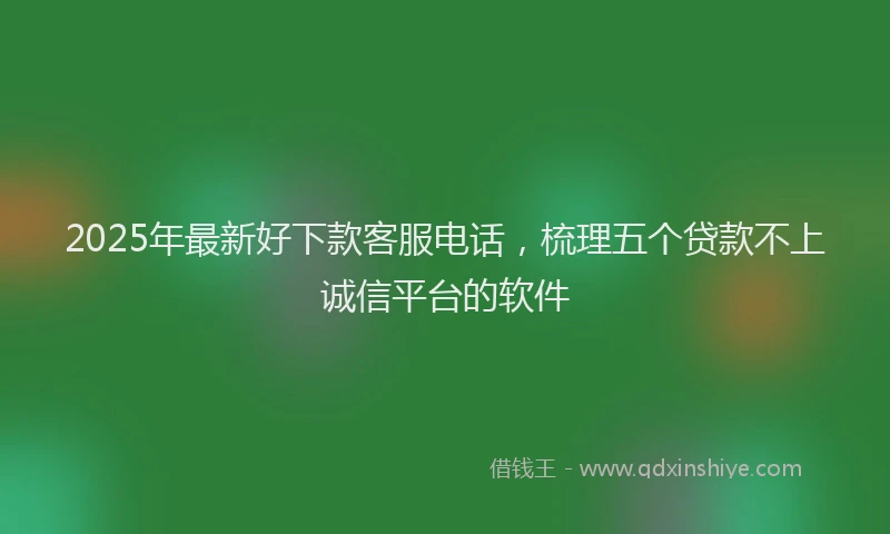 2025年最新好下款客服电话，梳理五个贷款不上诚信平台的软件