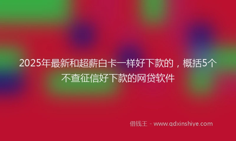 2025年最新和超薪白卡一样好下款的，概括5个不查征信好下款的网贷软件