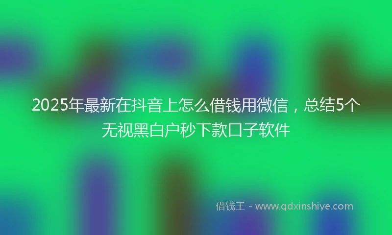 2025年最新在抖音上怎么借钱用微信，总结5个无视黑白户秒下款口子软件