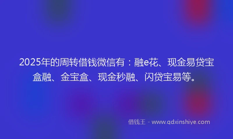 2025年的周转借钱微信有：融e花、现金易贷宝盒融、金宝盒、现金秒融、闪贷宝易等。