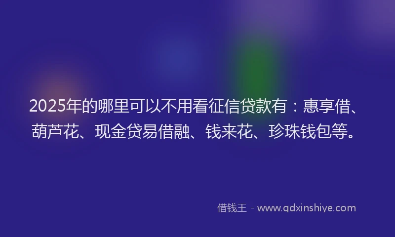 2025年的哪里可以不用看征信贷款有：惠享借、葫芦花、现金贷易借融、钱来花、珍珠钱包等。