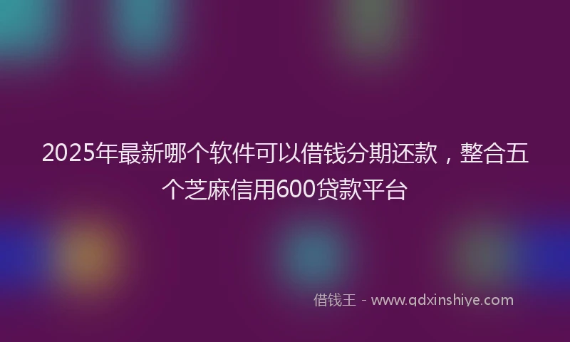 2025年最新哪个软件可以借钱分期还款，整合五个芝麻信用600贷款平台