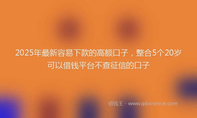 2025年最新容易下款的高额口子，整合5个20岁可以借钱平台不查征信的口子