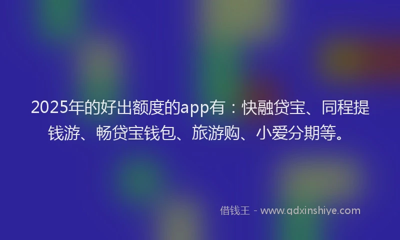 2025年的好出额度的app有：快融贷宝、同程提钱游、畅贷宝钱包、旅游购、小爱分期等。