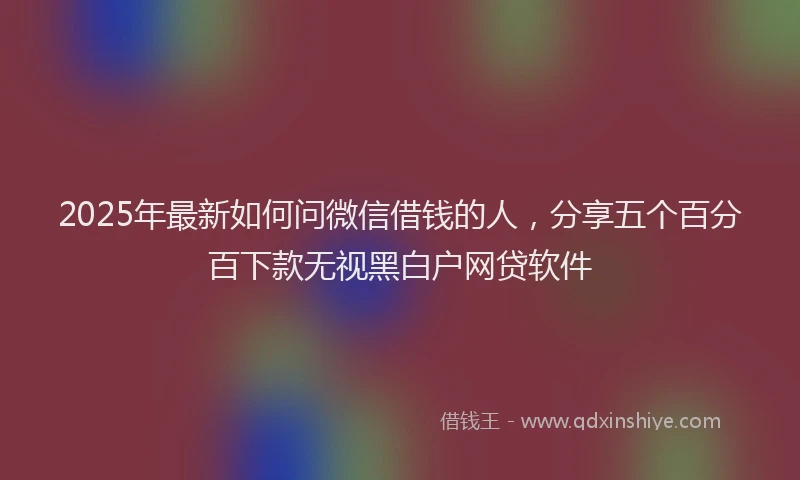 2025年最新如何问微信借钱的人，分享五个百分百下款无视黑白户网贷软件