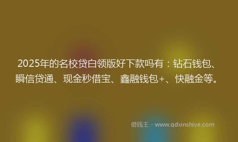 2025年的名校贷白领版好下款吗有：钻石钱包、瞬信贷通、现金秒借宝、鑫融钱包+、快融金等。