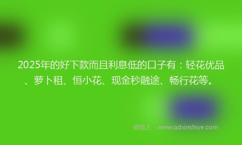 2025年的好下款而且利息低的口子有：轻花优品、萝卜租、恒小花、现金秒融途、畅行花等。