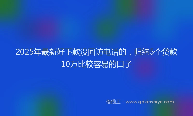2025年最新好下款没回访电话的，归纳5个贷款10万比较容易的口子