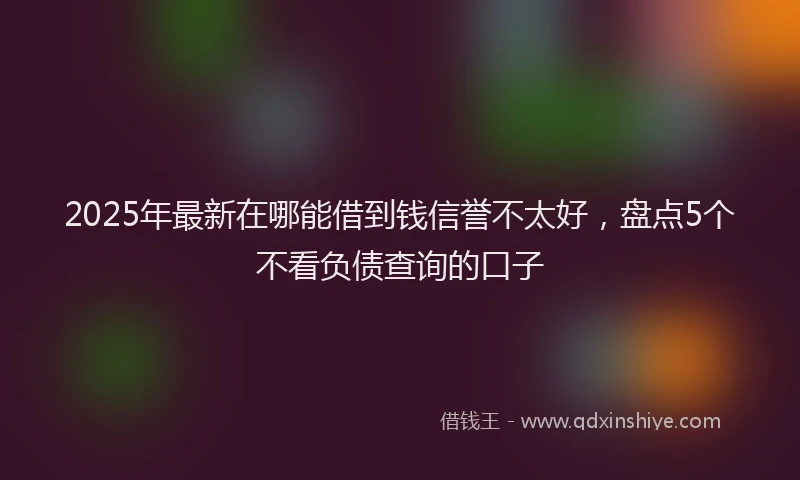 2025年最新在哪能借到钱信誉不太好，盘点5个不看负债查询的口子