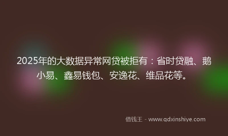 2025年的大数据异常网贷被拒有：省时贷融、鹅小易、鑫易钱包、安逸花、维品花等。
