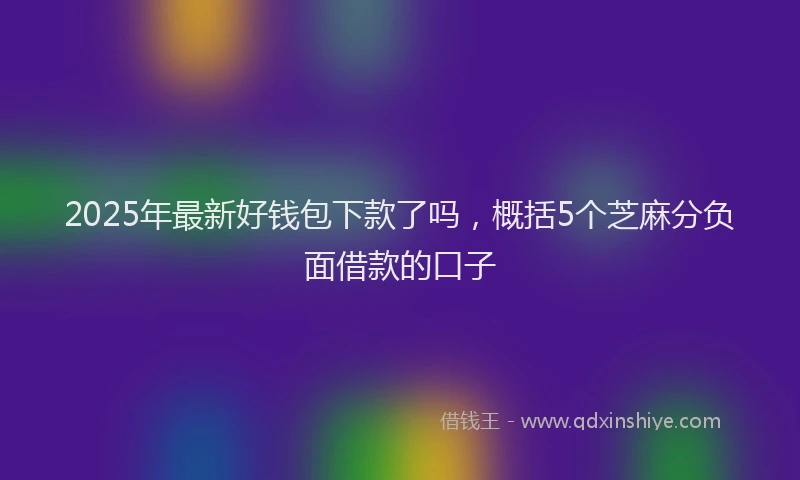 2025年最新好钱包下款了吗，概括5个芝麻分负面借款的口子
