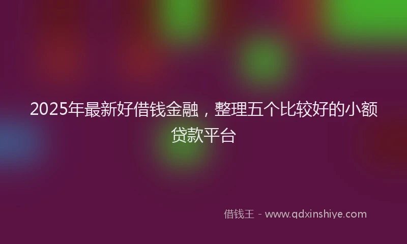 2025年最新好借钱金融，整理五个比较好的小额贷款平台