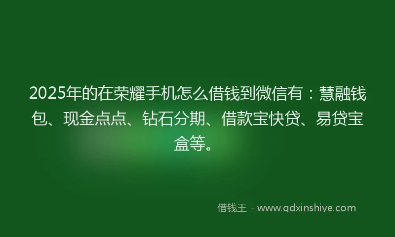 2025年的在荣耀手机怎么借钱到微信有：慧融钱包、现金点点、钻石分期、借款宝快贷、易贷宝盒等。