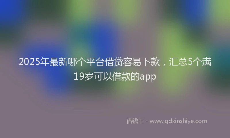 2025年最新哪个平台借贷容易下款，汇总5个满19岁可以借款的app