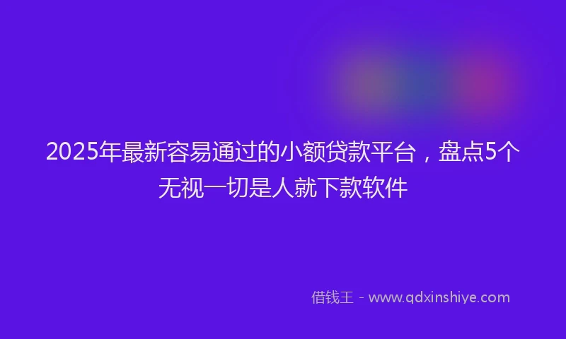 2025年最新容易通过的小额贷款平台，盘点5个无视一切是人就下款软件