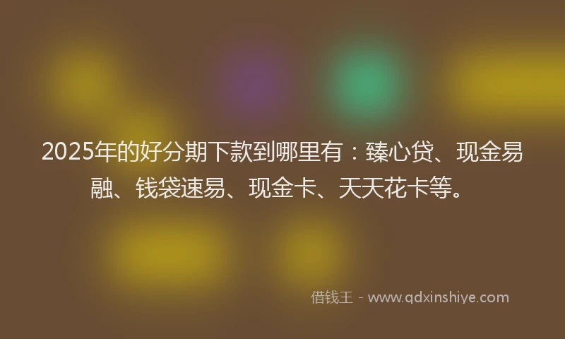 2025年的好分期下款到哪里有：臻心贷、现金易融、钱袋速易、现金卡、天天花卡等。