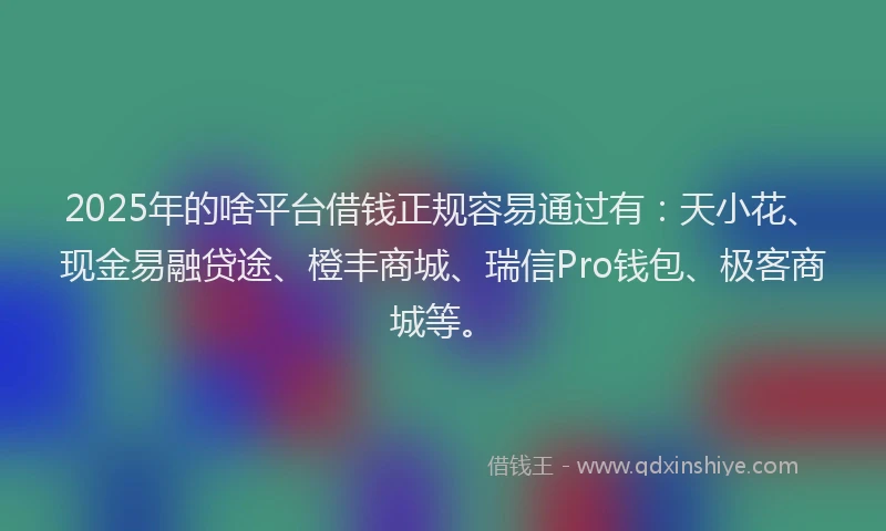 2025年的啥平台借钱正规容易通过有：天小花、现金易融贷途、橙丰商城、瑞信Pro钱包、极客商城等。