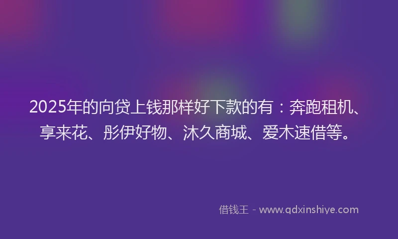 2025年的向贷上钱那样好下款的有：奔跑租机、享来花、彤伊好物、沐久商城、爱木速借等。