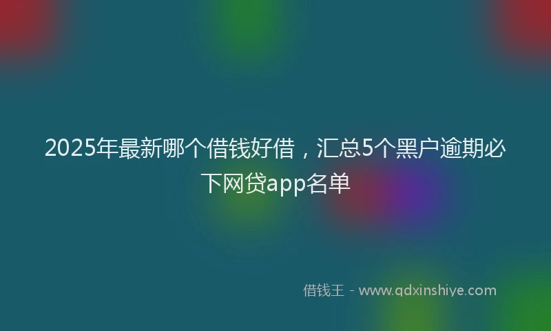 2025年最新哪个借钱好借，汇总5个黑户逾期必下网贷app名单