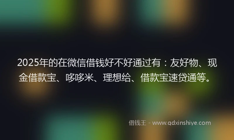 2025年的在微信借钱好不好通过有：友好物、现金借款宝、哆哆米、理想给、借款宝速贷通等。