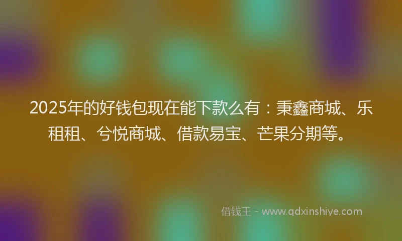 2025年的好钱包现在能下款么有：秉鑫商城、乐租租、兮悦商城、借款易宝、芒果分期等。