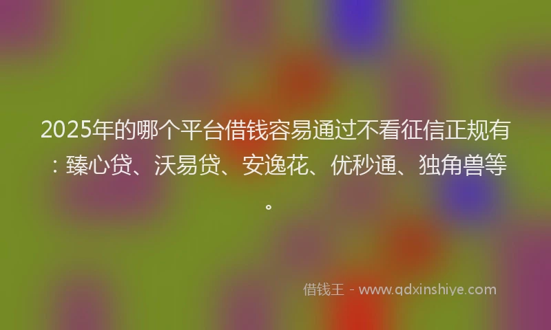 2025年的哪个平台借钱容易通过不看征信正规有：臻心贷、沃易贷、安逸花、优秒通、独角兽等。