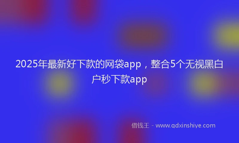 2025年最新好下款的网袋app，整合5个无视黑白户秒下款app