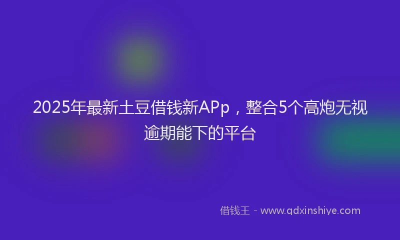 2025年最新土豆借钱新APp，整合5个高炮无视逾期能下的平台