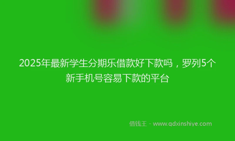 2025年最新学生分期乐借款好下款吗，罗列5个新手机号容易下款的平台