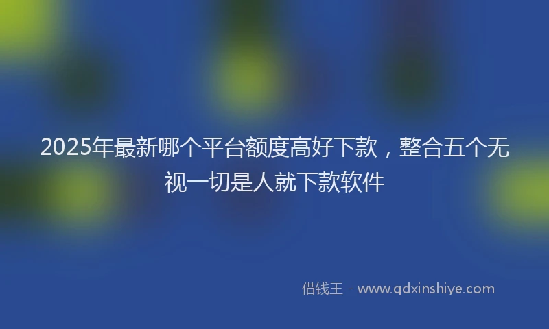 2025年最新哪个平台额度高好下款，整合五个无视一切是人就下款软件