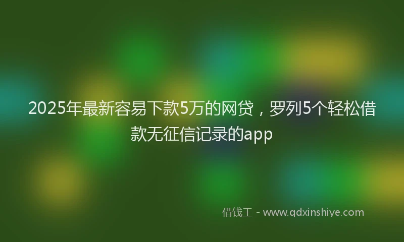 2025年最新容易下款5万的网贷，罗列5个轻松借款无征信记录的app