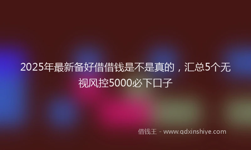 2025年最新备好借借钱是不是真的，汇总5个无视风控5000必下口子