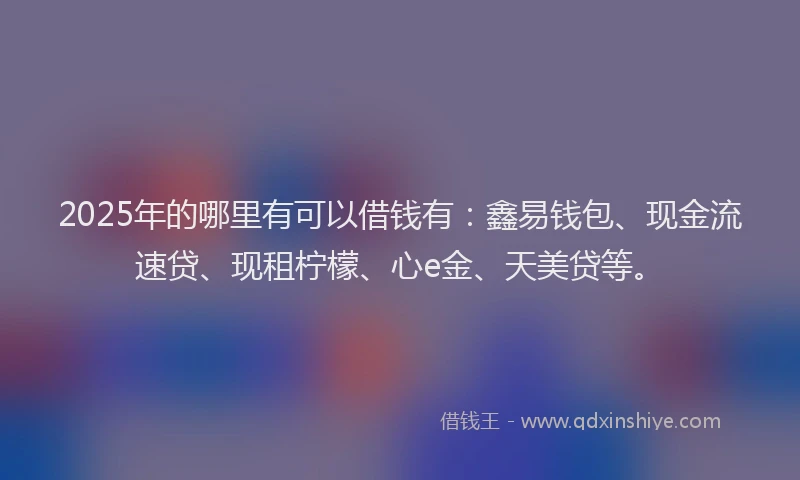 2025年的哪里有可以借钱有：鑫易钱包、现金流速贷、现租柠檬、心e金、天美贷等。
