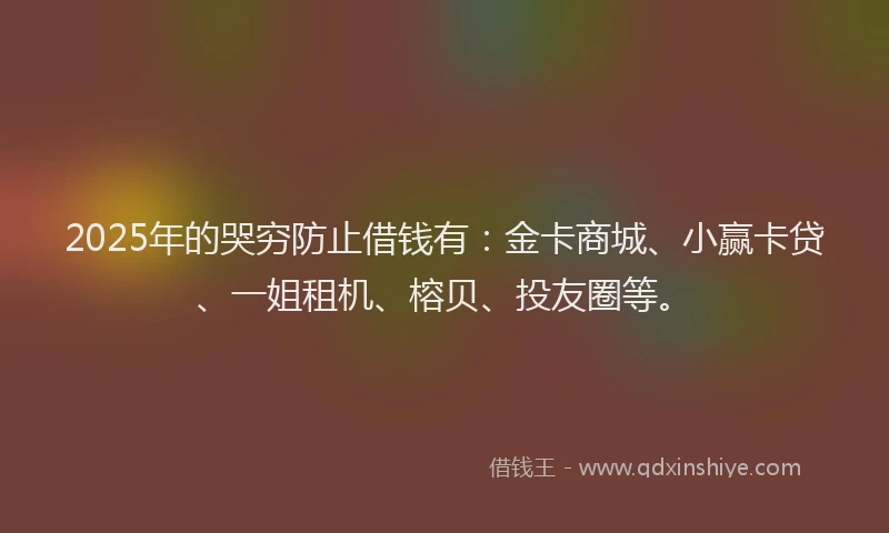 2025年的哭穷防止借钱有：金卡商城、小赢卡贷、一姐租机、榕贝、投友圈等。