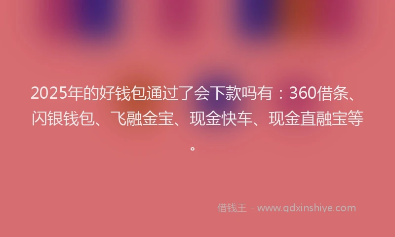 2025年的好钱包通过了会下款吗有：360借条、闪银钱包、飞融金宝、现金快车、现金直融宝等。