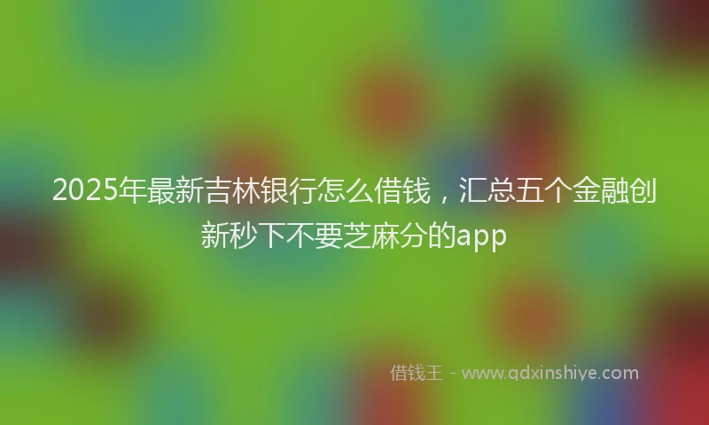2025年最新吉林银行怎么借钱，汇总五个金融创新秒下不要芝麻分的app
