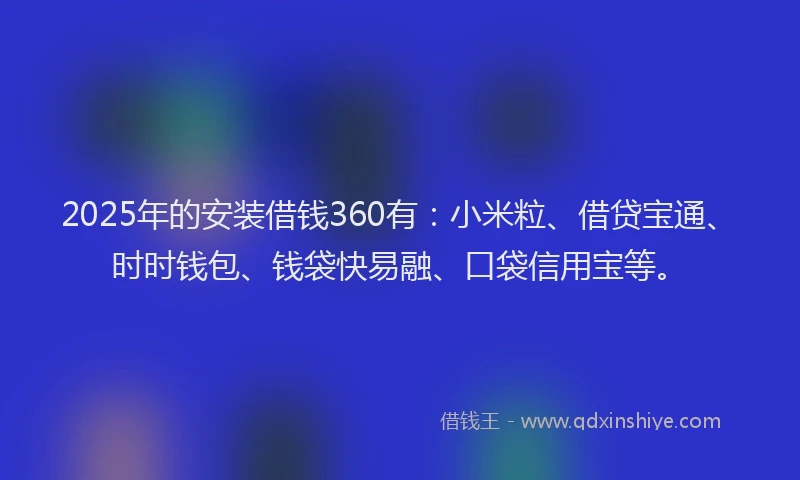 2025年的安装借钱360有：小米粒、借贷宝通、时时钱包、钱袋快易融、口袋信用宝等。