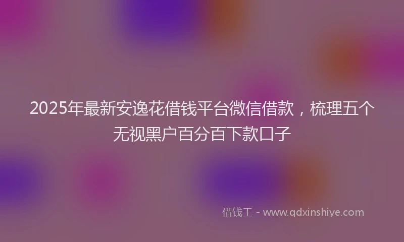 2025年最新安逸花借钱平台微信借款，梳理五个无视黑户百分百下款口子