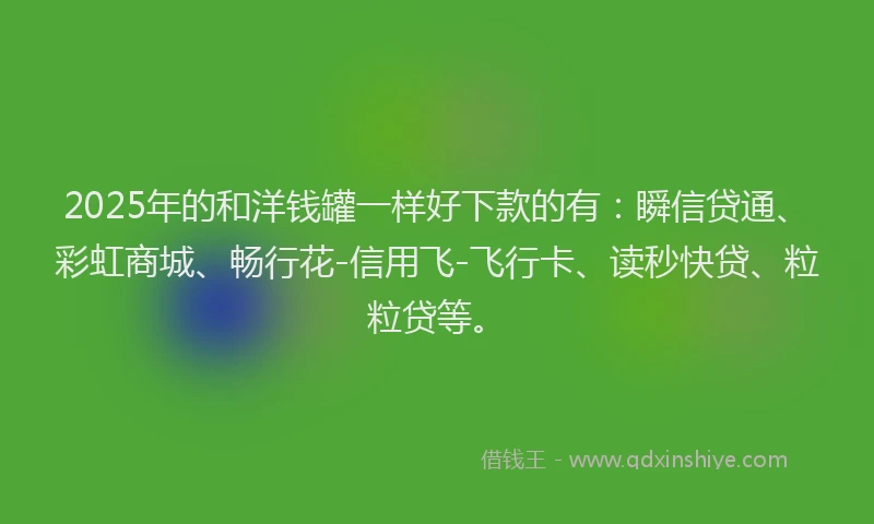 2025年的和洋钱罐一样好下款的有：瞬信贷通、彩虹商城、畅行花-信用飞-飞行卡、读秒快贷、粒粒贷等。