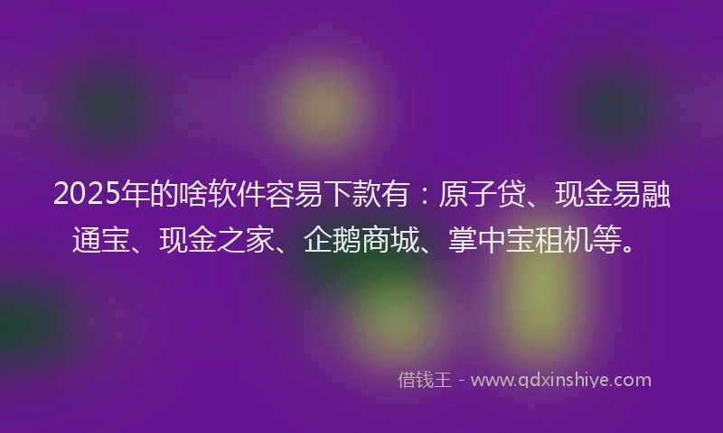 2025年的啥软件容易下款有：原子贷、现金易融通宝、现金之家、企鹅商城、掌中宝租机等。