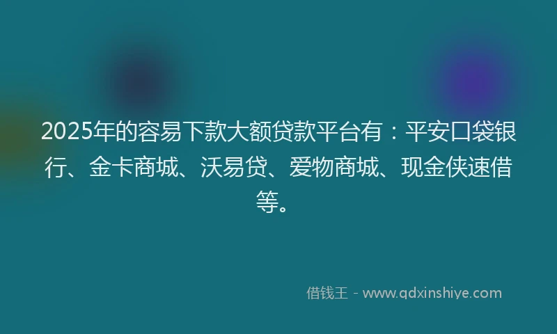 2025年的容易下款大额贷款平台有：平安口袋银行、金卡商城、沃易贷、爱物商城、现金侠速借等。